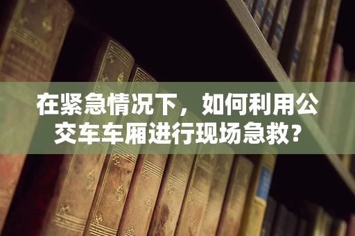 在紧急情况下，如何利用公交车车厢进行现场急救？