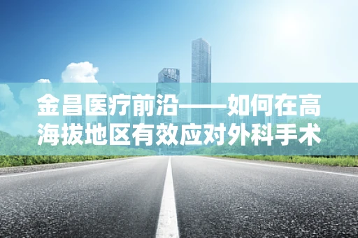 金昌医疗前沿——如何在高海拔地区有效应对外科手术中的低氧挑战？