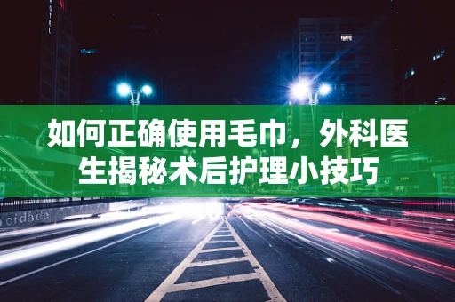 如何正确使用毛巾，外科医生揭秘术后护理小技巧