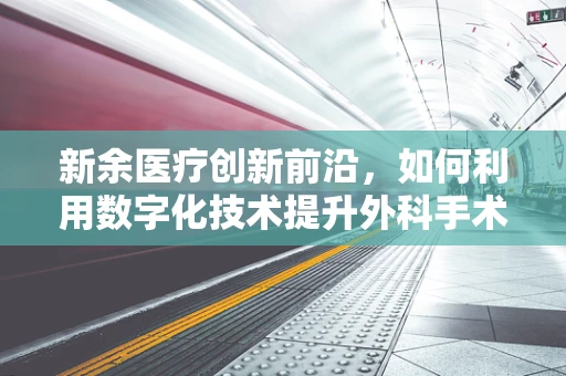 新余医疗创新前沿，如何利用数字化技术提升外科手术精准度？