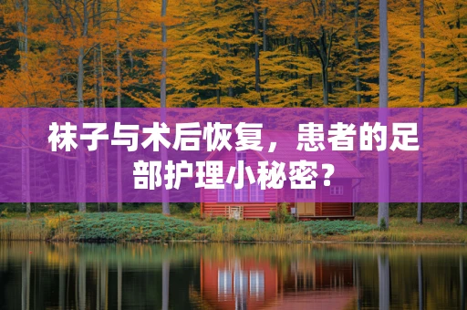 袜子与术后恢复，患者的足部护理小秘密？