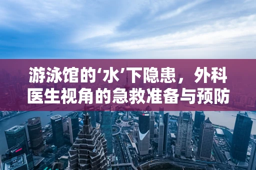 游泳馆的‘水’下隐患，外科医生视角的急救准备与预防