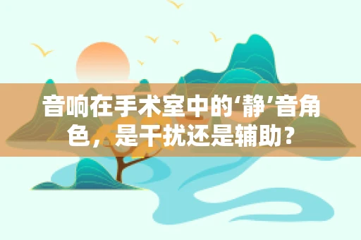 音响在手术室中的‘静’音角色，是干扰还是辅助？