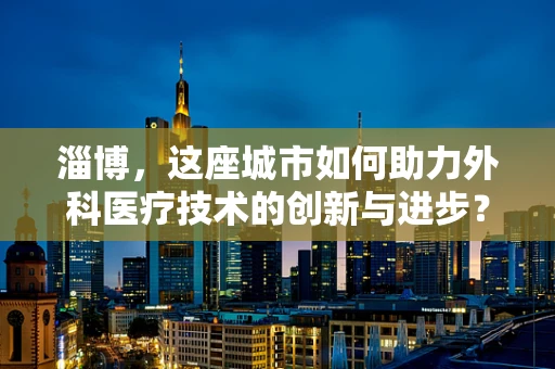 淄博，这座城市如何助力外科医疗技术的创新与进步？