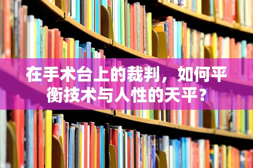 在手术台上的裁判，如何平衡技术与人性的天平？