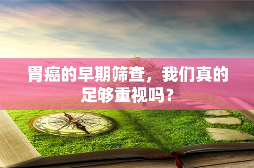 胃癌的早期筛查，我们真的足够重视吗？