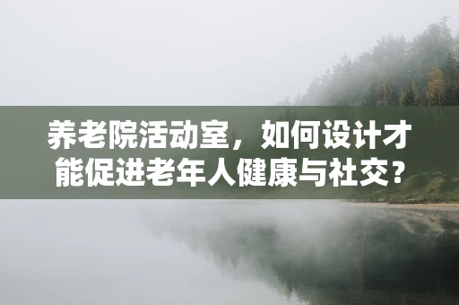 养老院活动室，如何设计才能促进老年人健康与社交？