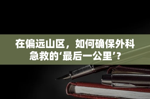 在偏远山区，如何确保外科急救的‘最后一公里’？