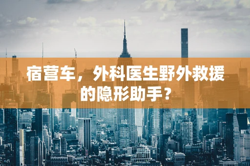 宿营车，外科医生野外救援的隐形助手？