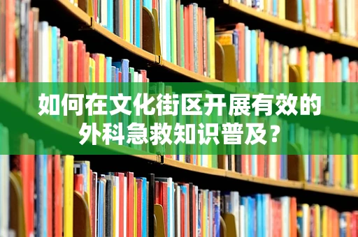 如何在文化街区开展有效的外科急救知识普及？