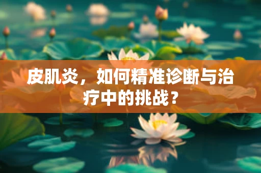 皮肌炎，如何精准诊断与治疗中的挑战？