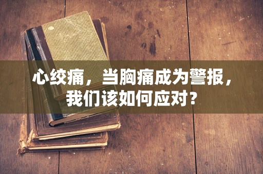 心绞痛，当胸痛成为警报，我们该如何应对？