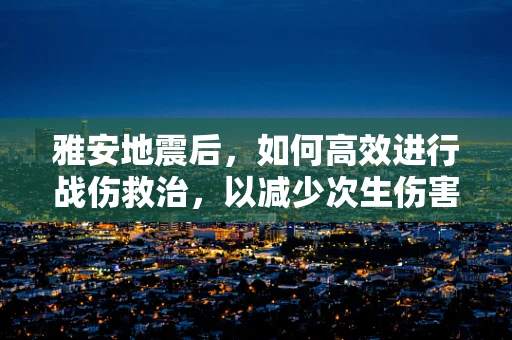 雅安地震后，如何高效进行战伤救治，以减少次生伤害？