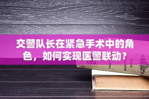 交警队长在紧急手术中的角色，如何实现医警联动？