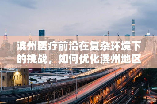 滨州医疗前沿在复杂环境下的挑战，如何优化滨州地区创伤急救的黄金一小时？