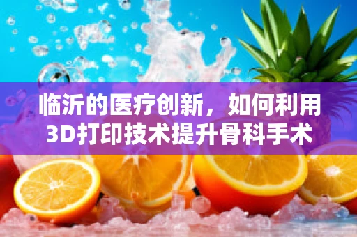 临沂的医疗创新，如何利用3D打印技术提升骨科手术精准度？