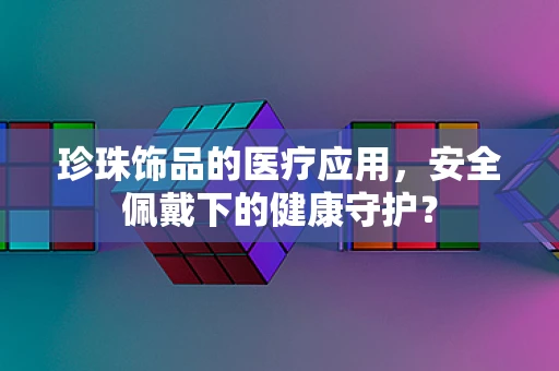 珍珠饰品的医疗应用，安全佩戴下的健康守护？