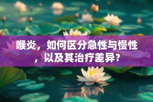 喉炎，如何区分急性与慢性，以及其治疗差异？