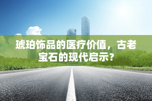 琥珀饰品的医疗价值，古老宝石的现代启示？