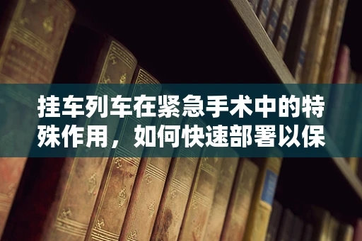 挂车列车在紧急手术中的特殊作用，如何快速部署以保障患者安全？