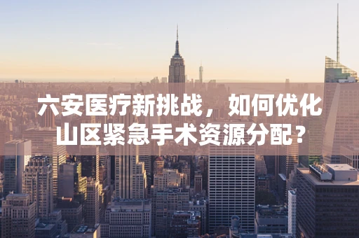 六安医疗新挑战，如何优化山区紧急手术资源分配？