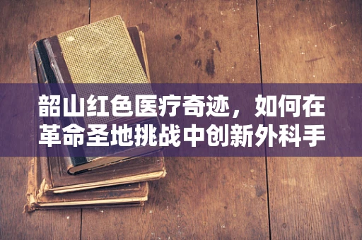 韶山红色医疗奇迹，如何在革命圣地挑战中创新外科手术？