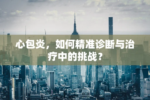 心包炎，如何精准诊断与治疗中的挑战？