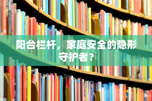 阳台栏杆，家庭安全的隐形守护者？