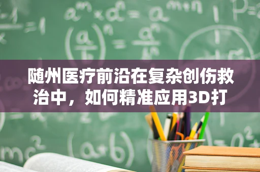 随州医疗前沿在复杂创伤救治中，如何精准应用3D打印技术于个性化手术导板？