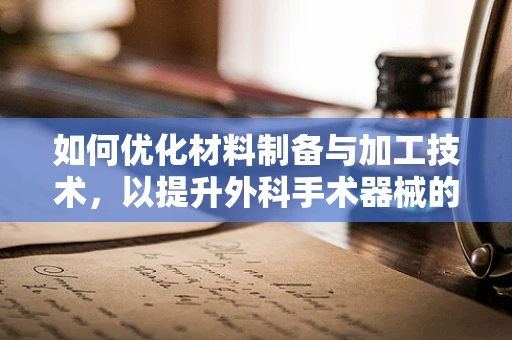 如何优化材料制备与加工技术，以提升外科手术器械的性能与安全性？