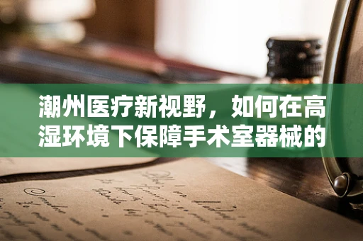 潮州医疗新视野，如何在高湿环境下保障手术室器械的防潮与消毒？