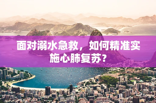 面对溺水急救，如何精准实施心肺复苏？