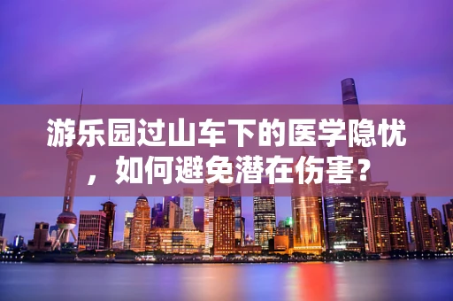 游乐园过山车下的医学隐忧，如何避免潜在伤害？