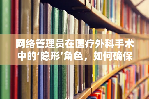 网络管理员在医疗外科手术中的‘隐形’角色，如何确保数据安全与通讯畅通？