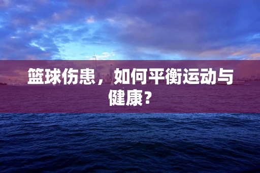 篮球伤患，如何平衡运动与健康？