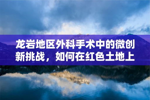 龙岩地区外科手术中的微创新挑战，如何在红色土地上精准施策？