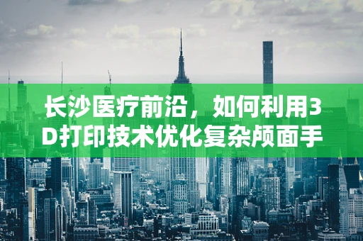 长沙医疗前沿，如何利用3D打印技术优化复杂颅面手术规划？