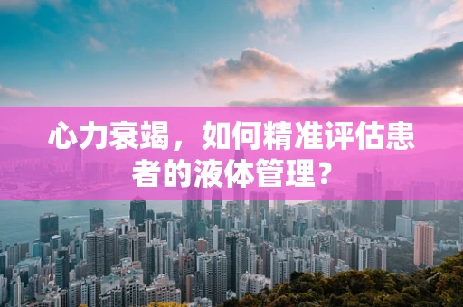 心力衰竭，如何精准评估患者的液体管理？