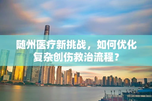 随州医疗新挑战，如何优化复杂创伤救治流程？