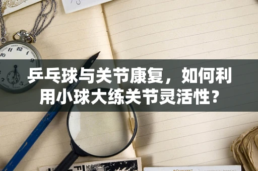 乒乓球与关节康复，如何利用小球大练关节灵活性？