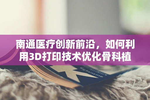 南通医疗创新前沿，如何利用3D打印技术优化骨科植入物个性化设计？