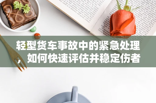 轻型货车事故中的紧急处理，如何快速评估并稳定伤者？