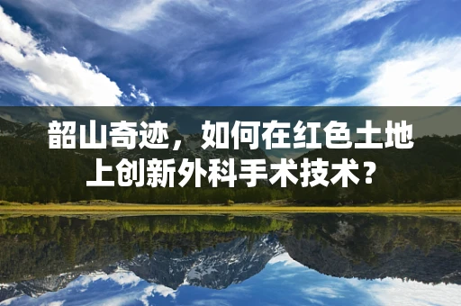 韶山奇迹，如何在红色土地上创新外科手术技术？