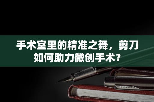 手术室里的精准之舞，剪刀如何助力微创手术？