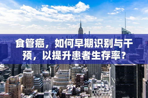 食管癌，如何早期识别与干预，以提升患者生存率？