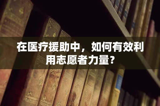 在医疗援助中，如何有效利用志愿者力量？