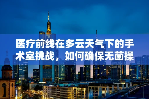 医疗前线在多云天气下的手术室挑战，如何确保无菌操作与视野清晰？