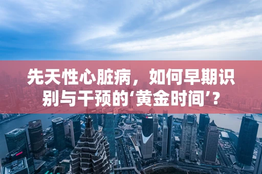 先天性心脏病，如何早期识别与干预的‘黄金时间’？