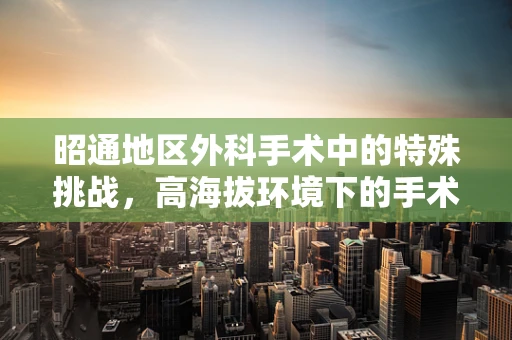 昭通地区外科手术中的特殊挑战，高海拔环境下的手术适应性与策略