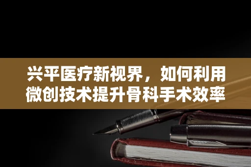 兴平医疗新视界，如何利用微创技术提升骨科手术效率？